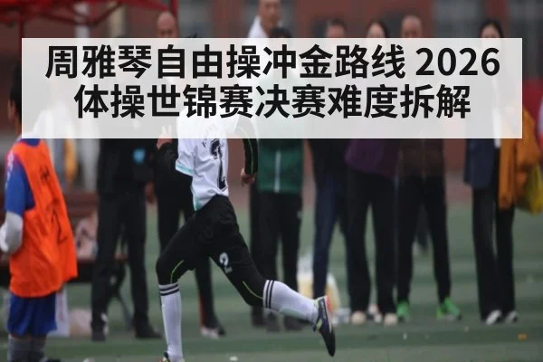 周雅琴自由操冲金路线 2026体操世锦赛决赛难度拆解