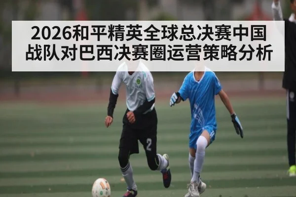 2026和平精英全球总决赛中国战队对巴西决赛圈运营策略分析
